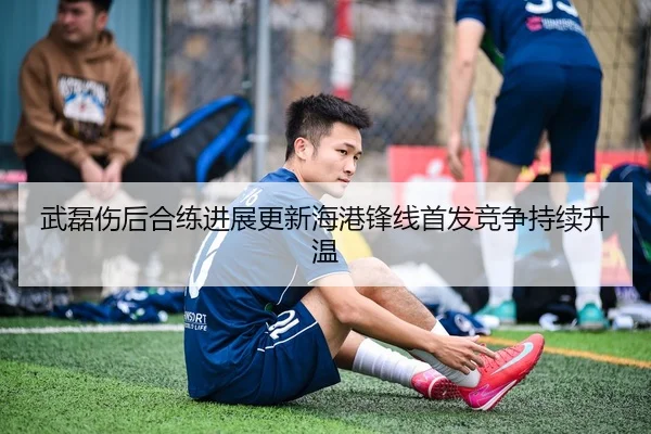 武磊伤后合练进展更新海港锋线首发竞争持续升温